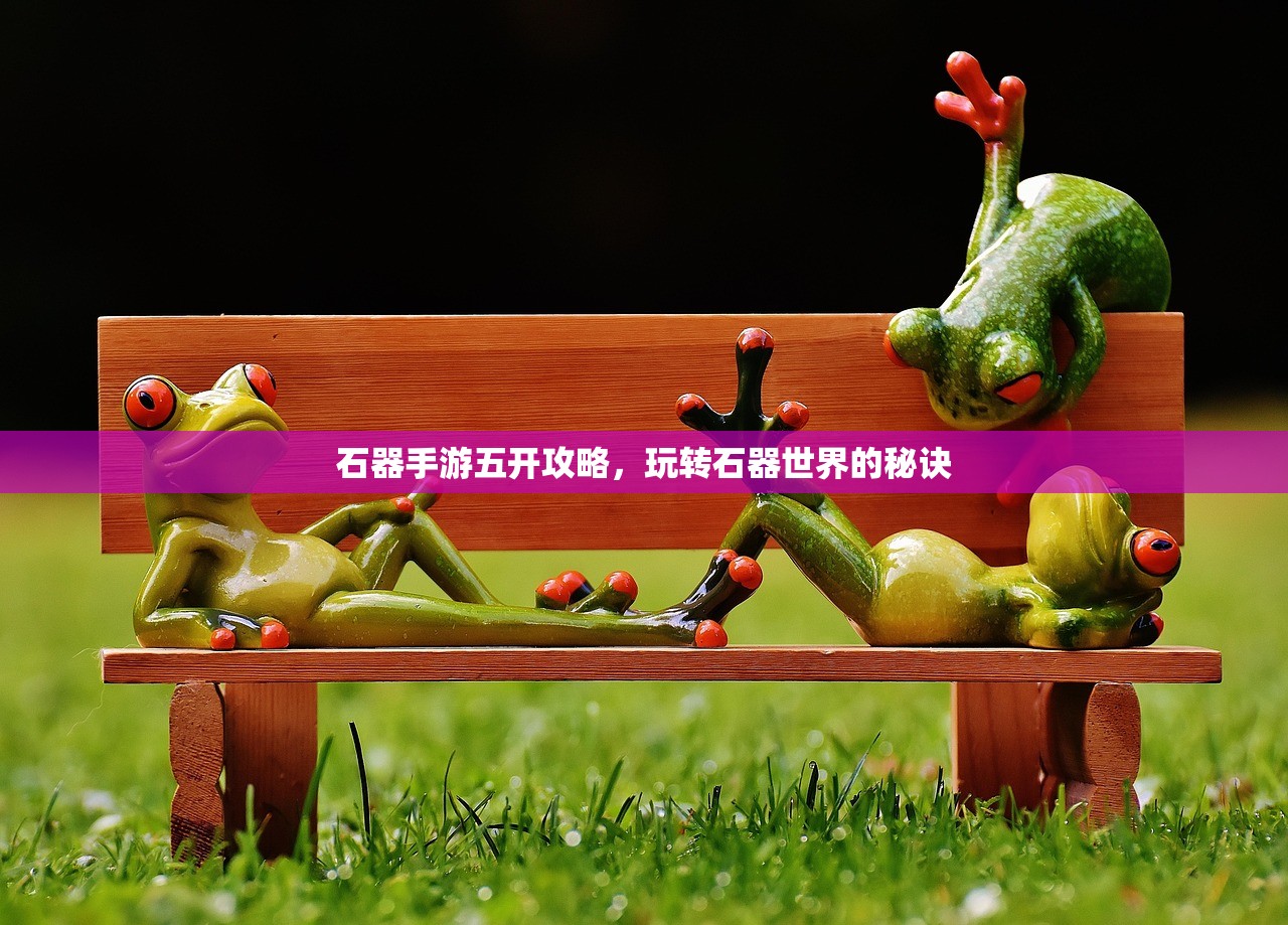 石器手游五开攻略，玩转石器世界的秘诀