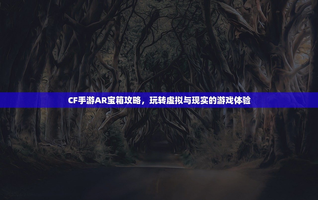 CF手游AR宝箱攻略，玩转虚拟与现实的游戏体验