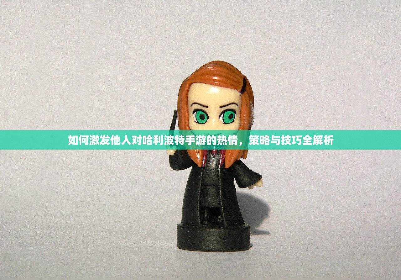 如何激发他人对哈利波特手游的热情，策略与技巧全解析
