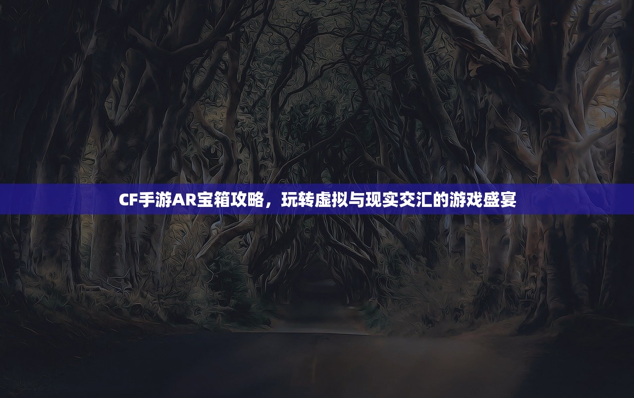 CF手游AR宝箱攻略，玩转虚拟与现实交汇的游戏盛宴