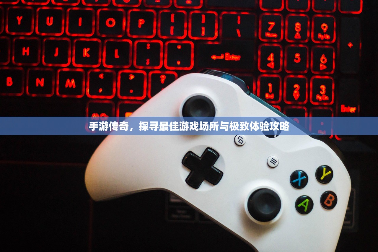 手游传奇，探寻最佳游戏场所与极致体验攻略