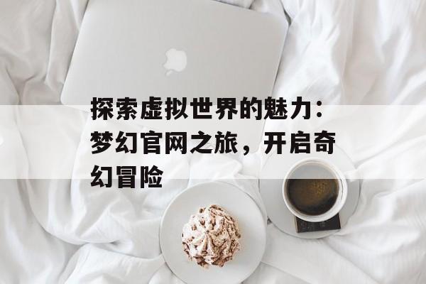 探索虚拟世界的魅力：梦幻官网之旅，开启奇幻冒险