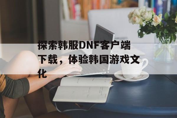 探索韩服DNF客户端下载，体验韩国游戏文化