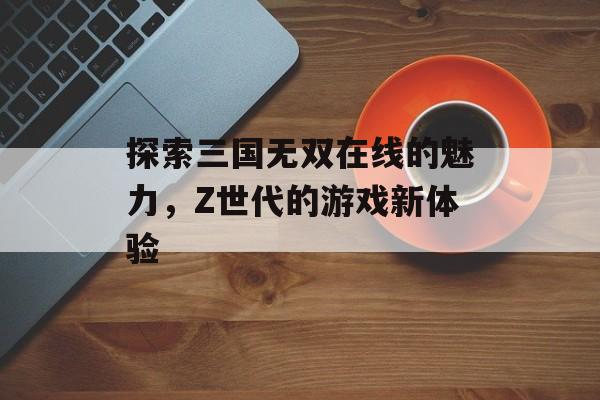 探索三国无双在线的魅力，Z世代的游戏新体验