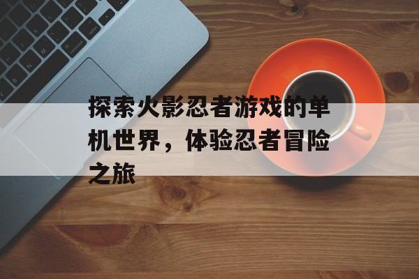 探索火影忍者游戏的单机世界，体验忍者冒险之旅