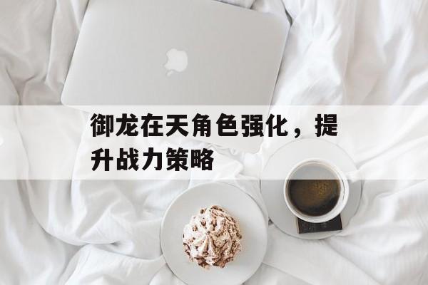 御龙在天角色强化，提升战力策略