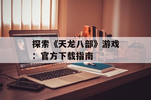 探索《天龙八部》游戏：官方下载指南