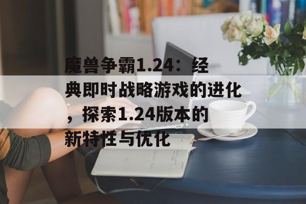 魔兽争霸1.24：经典即时战略游戏的进化，探索1.24版本的新特性与优化