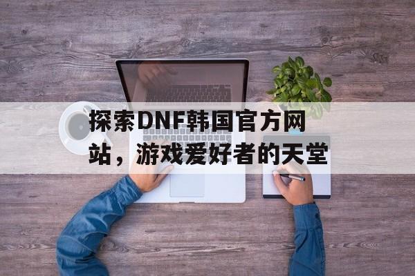 探索DNF韩国官方网站，游戏爱好者的天堂