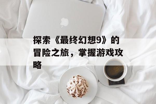 探索《最终幻想9》的冒险之旅，掌握游戏攻略