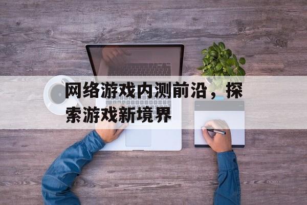 网络游戏内测前沿，探索游戏新境界