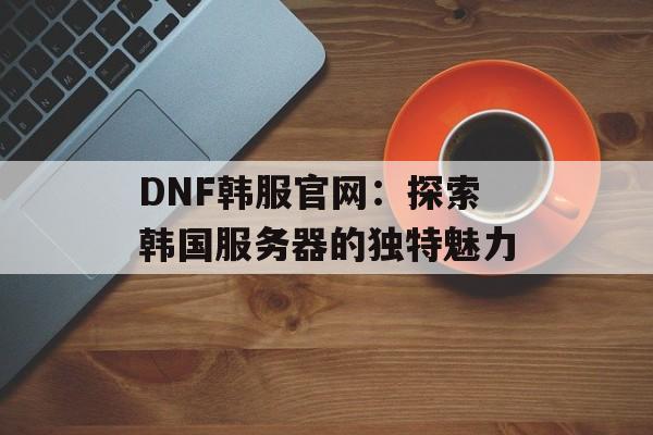 DNF韩服官网：探索韩国服务器的独特魅力