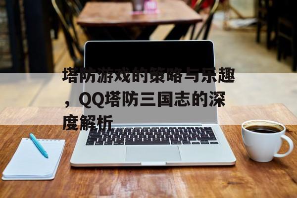 塔防游戏的策略与乐趣，QQ塔防三国志的深度解析
