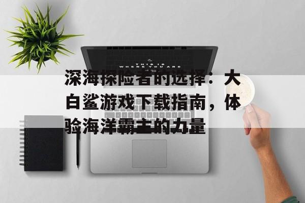 深海探险者的选择：大白鲨游戏下载指南，体验海洋霸主的力量