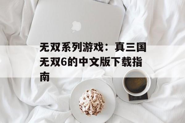 无双系列游戏：真三国无双6的中文版下载指南