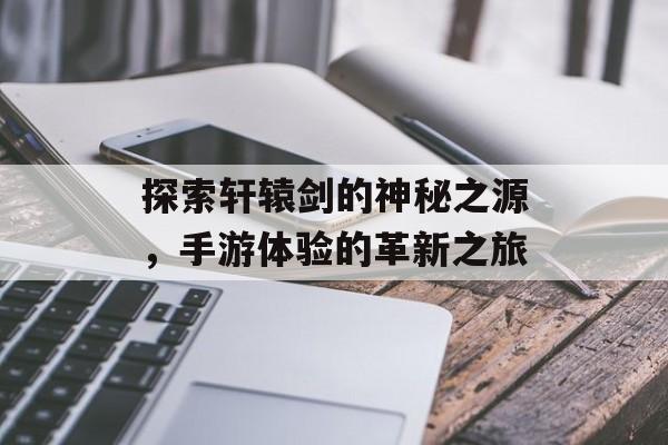 探索轩辕剑的神秘之源，手游体验的革新之旅