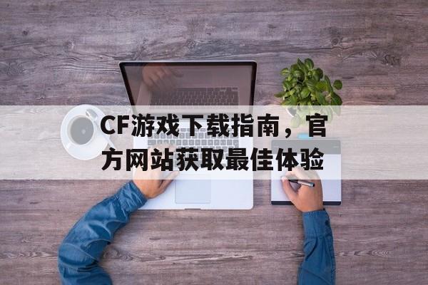 CF游戏下载指南，官方网站获取最佳体验