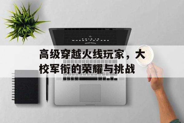 高级穿越火线玩家，大校军衔的荣耀与挑战