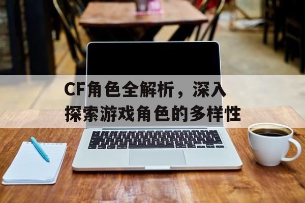CF角色全解析，深入探索游戏角色的多样性
