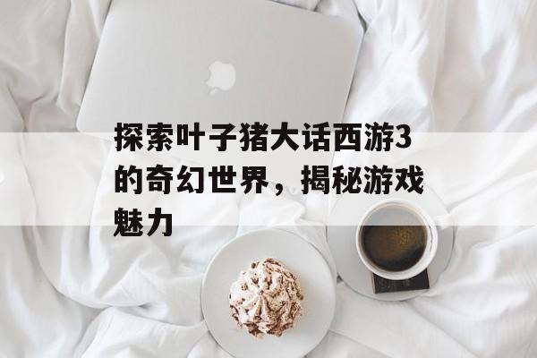 探索叶子猪大话西游3的奇幻世界，揭秘游戏魅力