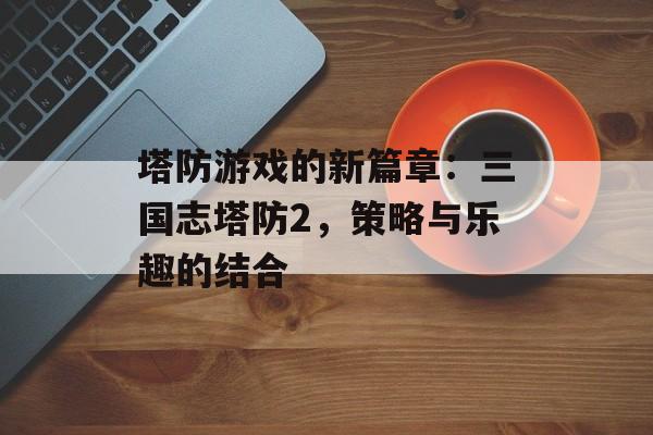 塔防游戏的新篇章：三国志塔防2，策略与乐趣的结合