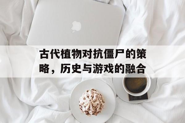 古代植物对抗僵尸的策略，历史与游戏的融合