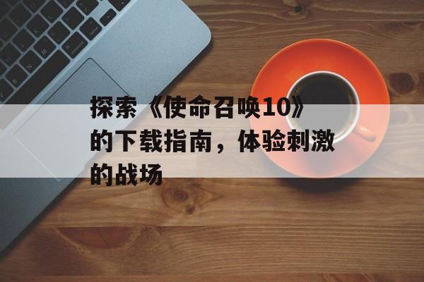 探索《使命召唤10》的下载指南，体验刺激的战场