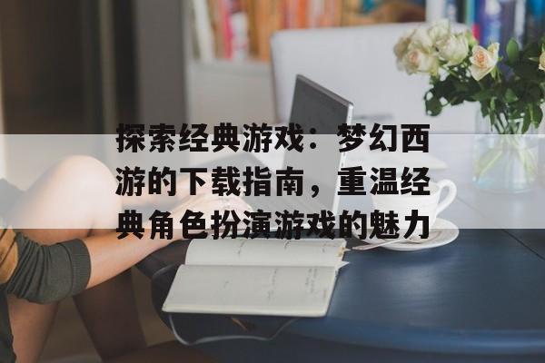 探索经典游戏：梦幻西游的下载指南，重温经典角色扮演游戏的魅力