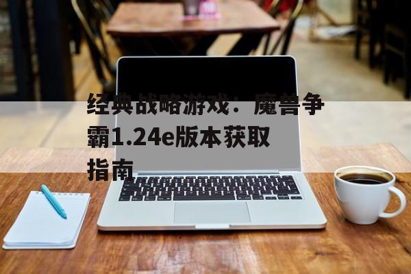经典战略游戏：魔兽争霸1.24e版本获取指南