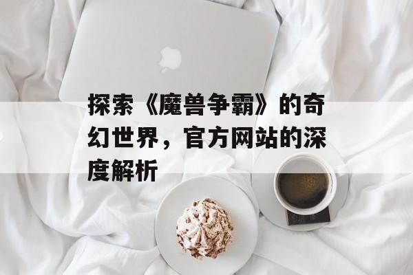 探索《魔兽争霸》的奇幻世界，官方网站的深度解析