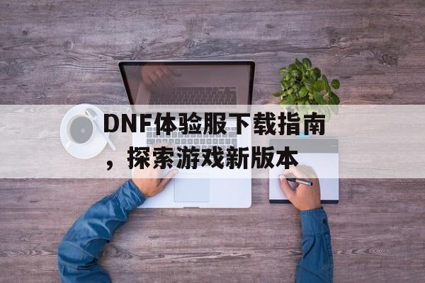 DNF体验服下载指南，探索游戏新版本
