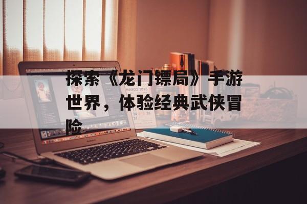 探索《龙门镖局》手游世界，体验经典武侠冒险