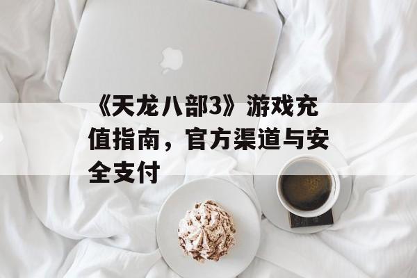 《天龙八部3》游戏充值指南，官方渠道与安全支付