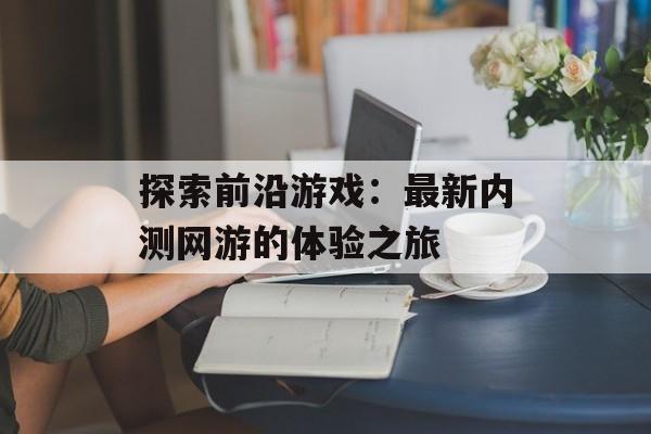 探索前沿游戏：最新内测网游的体验之旅