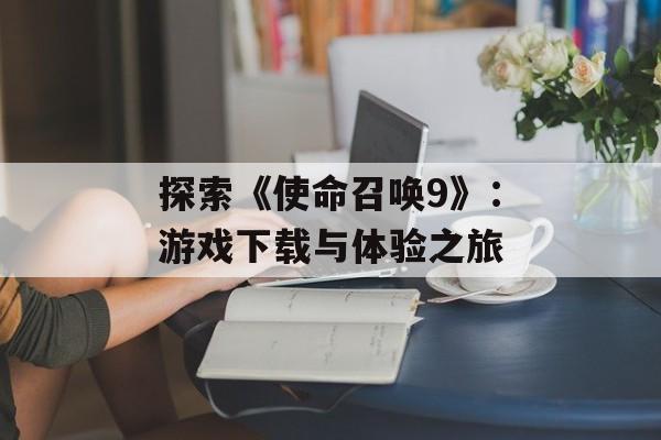 探索《使命召唤9》：游戏下载与体验之旅