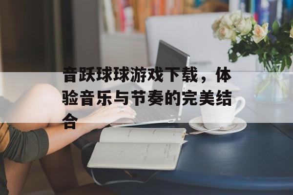 音跃球球游戏下载，体验音乐与节奏的完美结合