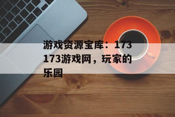 游戏资源宝库：173173游戏网，玩家的乐园