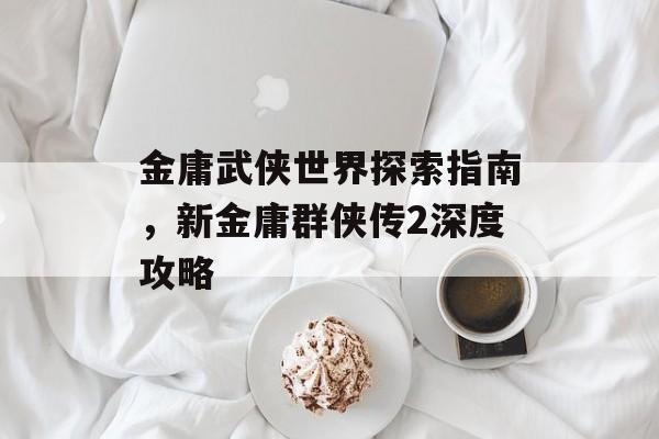 金庸武侠世界探索指南，新金庸群侠传2深度攻略