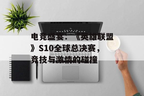 电竞盛宴：《英雄联盟》S10全球总决赛，竞技与激情的碰撞