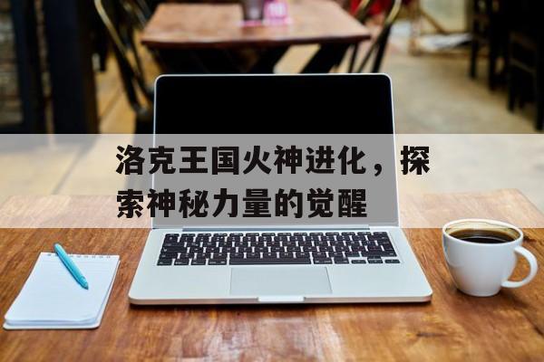 洛克王国火神进化，探索神秘力量的觉醒
