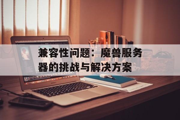 兼容性问题：魔兽服务器的挑战与解决方案