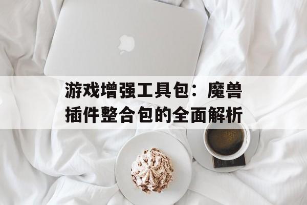 游戏增强工具包：魔兽插件整合包的全面解析