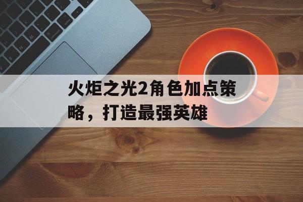 火炬之光2角色加点策略，打造最强英雄