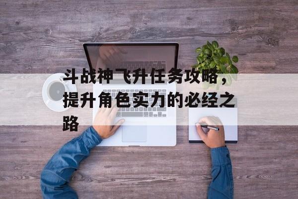 斗战神飞升任务攻略，提升角色实力的必经之路