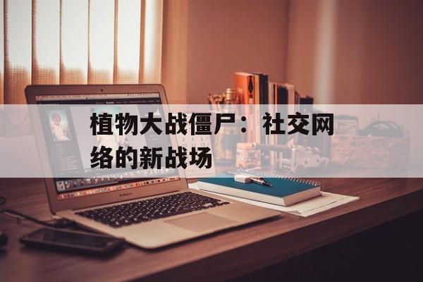 植物大战僵尸：社交网络的新战场