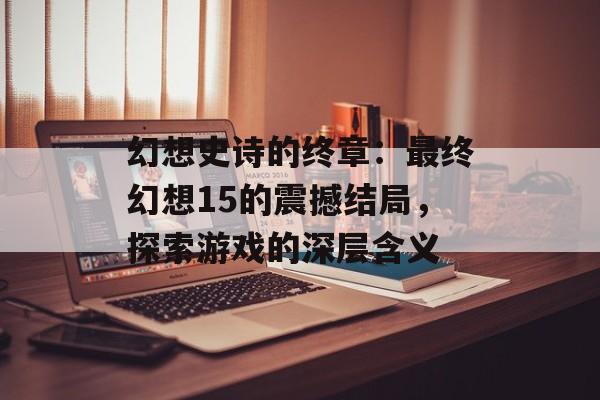 幻想史诗的终章：最终幻想15的震撼结局，探索游戏的深层含义