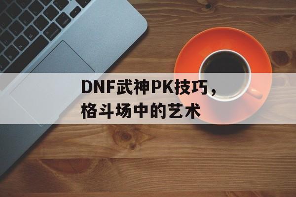 DNF武神PK技巧，格斗场中的艺术