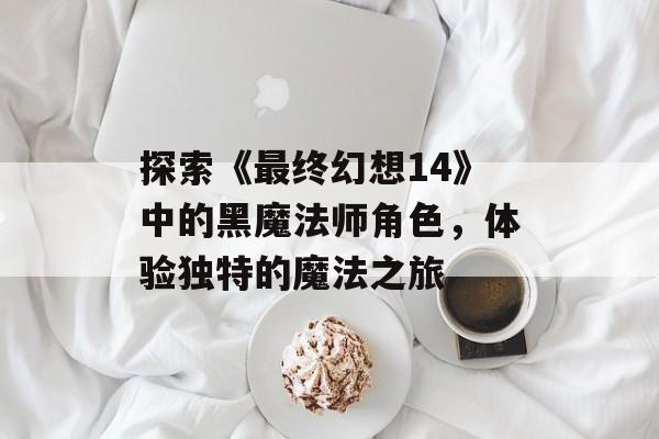 探索《最终幻想14》中的黑魔法师角色，体验独特的魔法之旅