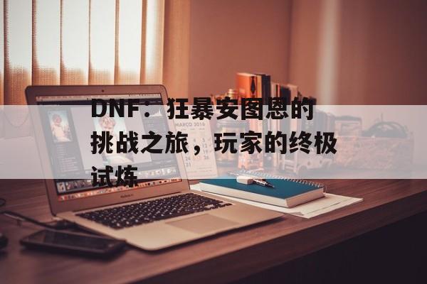 DNF：狂暴安图恩的挑战之旅，玩家的终极试炼