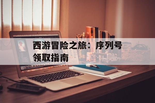 西游冒险之旅：序列号领取指南